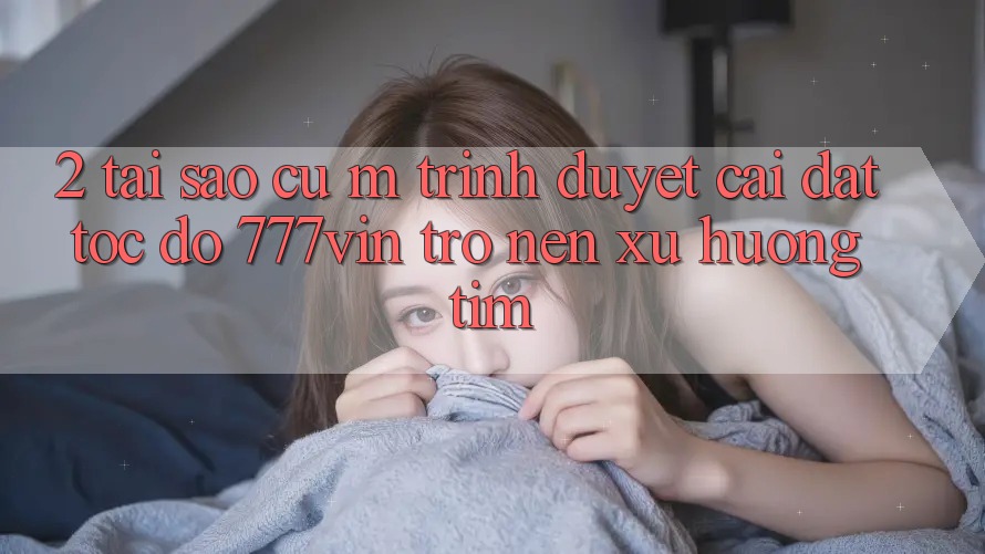 2. Tại Sao Cụ M Trình Duyệt “Cài đặt Tốc độ 777vin” Trở nên Xu Hướng Tìm? 2. Tại Sao Cụ M Trình Duyệt “Cài đặt Tốc độ 777vin” Trở nên Xu Hướng Tìm?