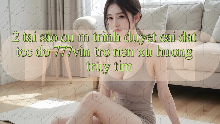 2. Tại Sao Cụ M Trình Duyệt “Cài đặt Tốc độ 777vin” Trở nên Xu Hướng Truy tìm? 2. Tại Sao Cụ M Trình Duyệt “Cài đặt Tốc độ 777vin” Trở nên Xu Hướng Truy tìm?