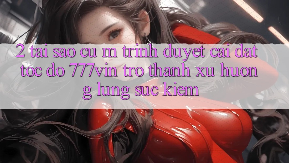 2. Tại Sao Cụ M Trình Duyệt “Cài đặt Tốc độ 777vin” Trở Thành Xu Hướng Lùng sục Kiếm? 2. Tại Sao Cụ M Trình Duyệt “Cài đặt Tốc độ 777vin” Trở Thành Xu Hướng Lùng sục Kiếm?