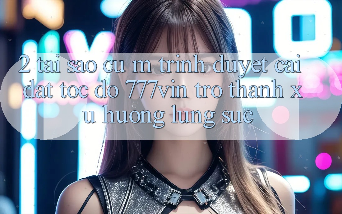 2. Tại Sao Cụ M Trình Duyệt “Cài đặt Tốc độ 777vin” Trở Thành Xu Hướng Lùng sục? 2. Tại Sao Cụ M Trình Duyệt “Cài đặt Tốc độ 777vin” Trở Thành Xu Hướng Lùng sục?