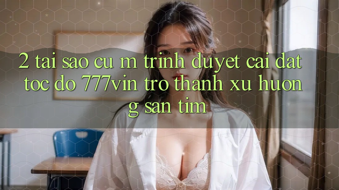 2. Tại Sao Cụ M Trình Duyệt “Cài đặt Tốc độ 777vin” Trở Thành Xu Hướng Săn tìm? 2. Tại Sao Cụ M Trình Duyệt “Cài đặt Tốc độ 777vin” Trở Thành Xu Hướng Săn tìm?