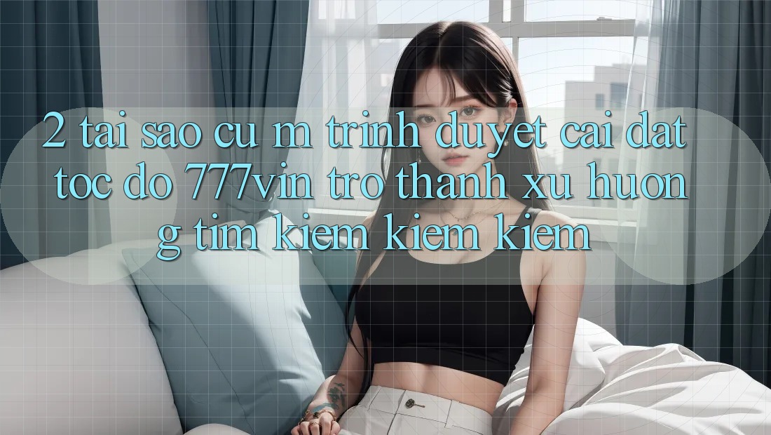2. Tại Sao Cụ M Trình Duyệt “Cài đặt Tốc độ 777vin” Trở thành Xu Hướng Tìm kiếm kiếm Kiếm? 2. Tại Sao Cụ M Trình Duyệt “Cài đặt Tốc độ 777vin” Trở thành Xu Hướng Tìm kiếm kiếm Kiếm?