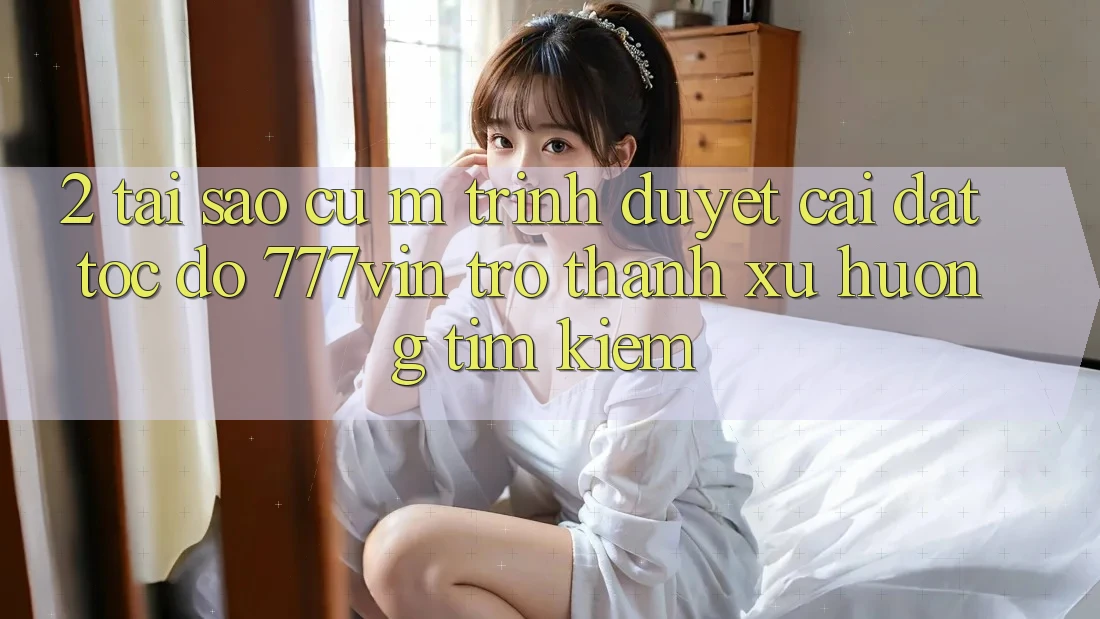 2. Tại Sao Cụ M Trình Duyệt “Cài đặt Tốc độ 777vin” Trở thành Xu Hướng Tìm Kiếm?