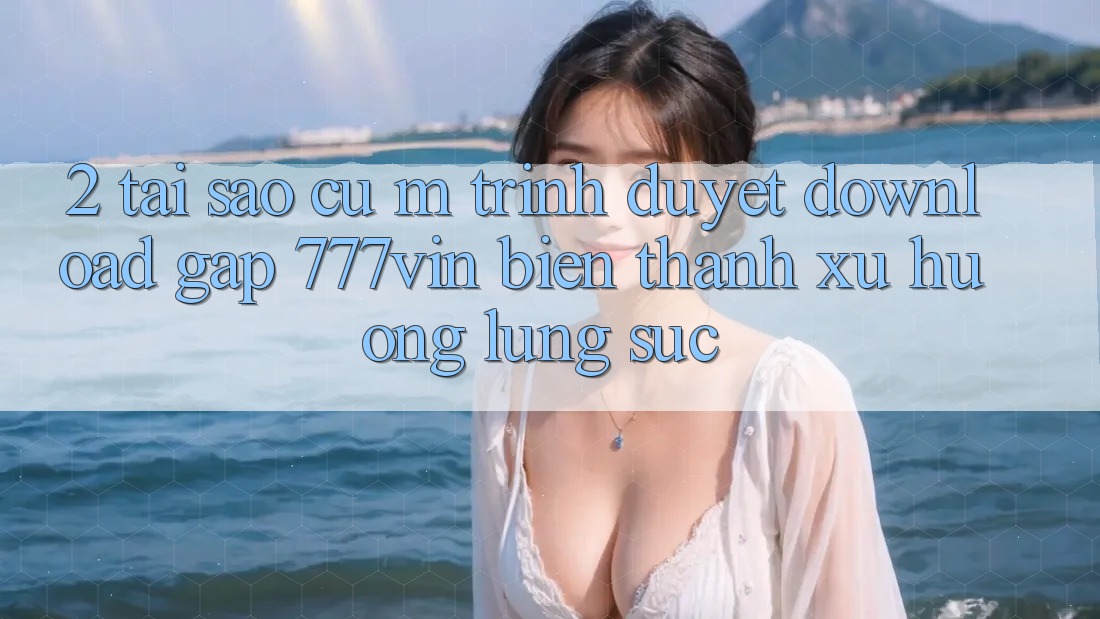 2. Tại Sao Cụ M Trình Duyệt “Download Gấp 777vin” Biến thành Xu Hướng Lùng sục? 2. Tại Sao Cụ M Trình Duyệt “Download Gấp 777vin” Biến thành Xu Hướng Lùng sục?