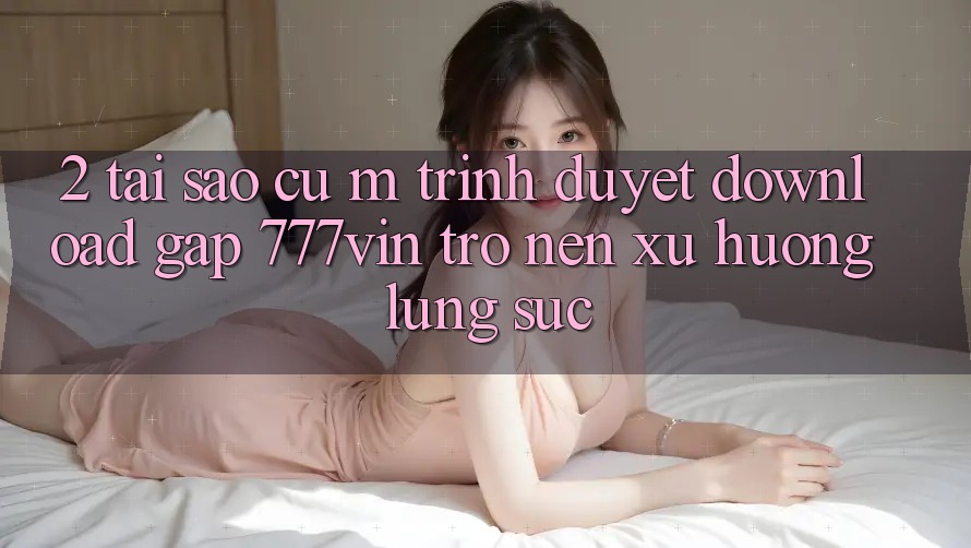 2. Tại Sao Cụ M Trình Duyệt “Download Gấp 777vin” Trở nên Xu Hướng Lùng sục? 2. Tại Sao Cụ M Trình Duyệt “Download Gấp 777vin” Trở nên Xu Hướng Lùng sục?