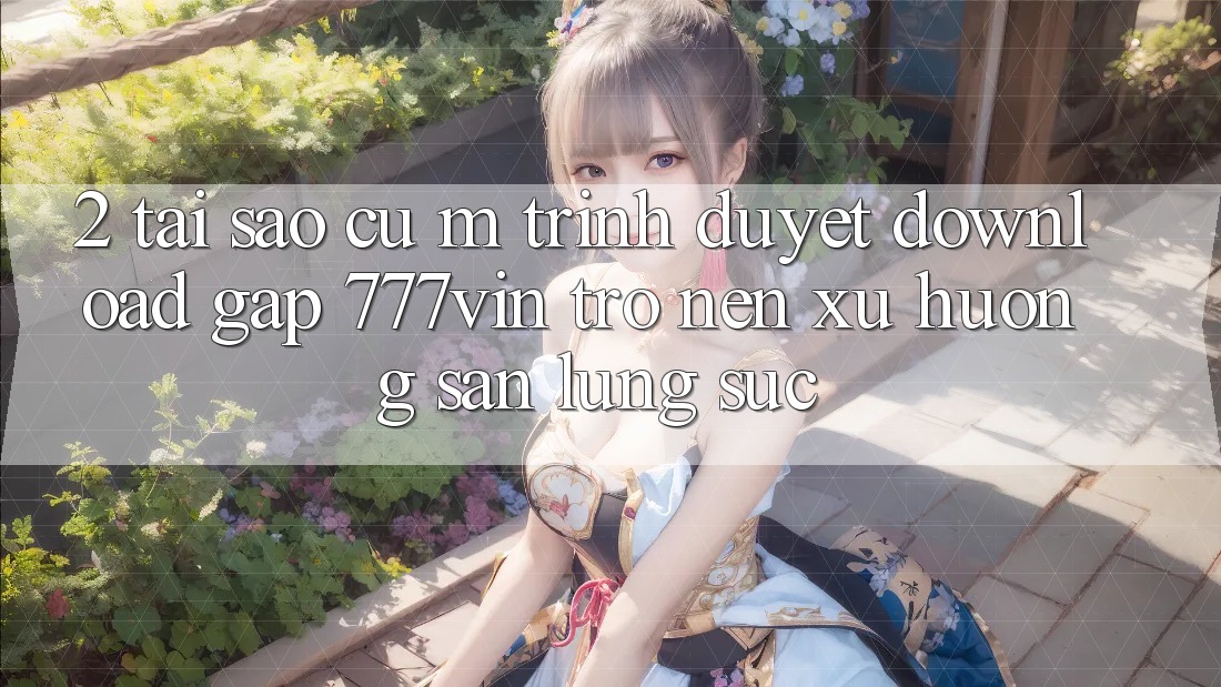 2. Tại Sao Cụ M Trình Duyệt “Download Gấp 777vin” Trở nên Xu Hướng Săn lùng sục? 2. Tại Sao Cụ M Trình Duyệt “Download Gấp 777vin” Trở nên Xu Hướng Săn lùng sục?