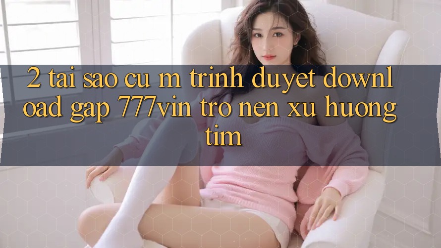 2. Tại Sao Cụ M Trình Duyệt “Download Gấp 777vin” Trở nên Xu Hướng Tìm?