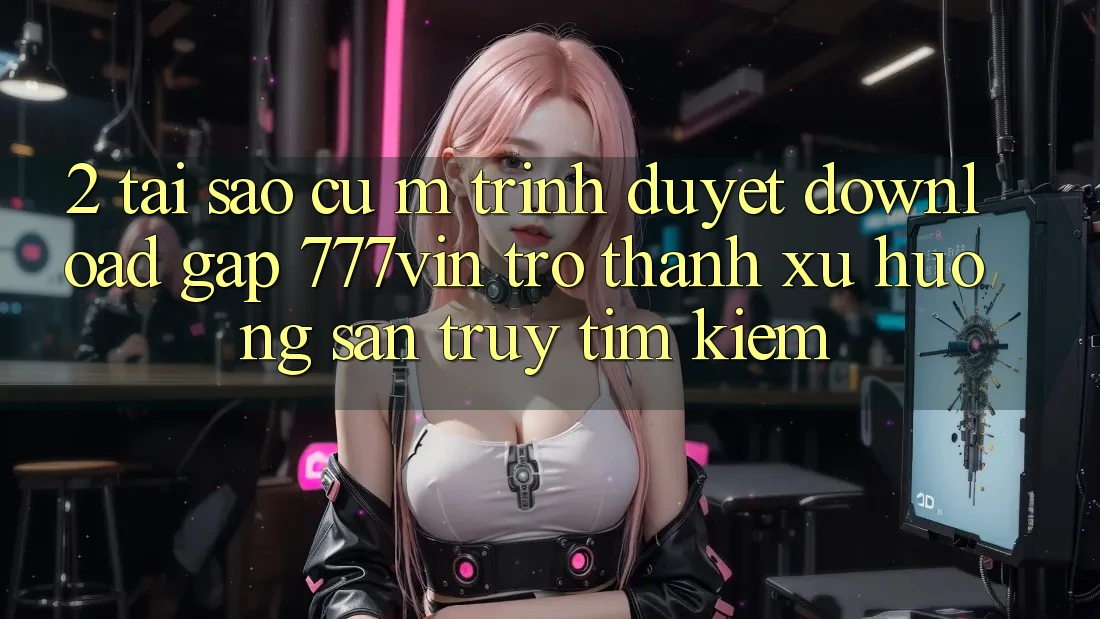 2. Tại Sao Cụ M Trình Duyệt “Download Gấp 777vin” Trở Thành Xu Hướng Săn truy tìm kiếm? 2. Tại Sao Cụ M Trình Duyệt “Download Gấp 777vin” Trở Thành Xu Hướng Săn truy tìm kiếm?