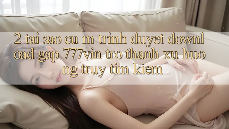 2. Tại Sao Cụ M Trình Duyệt “Download Gấp 777vin” Trở Thành Xu Hướng Truy tìm kiếm?