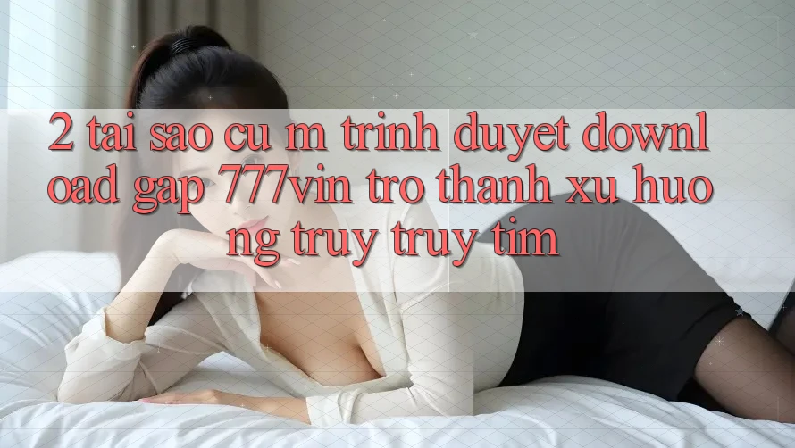 2. Tại Sao Cụ M Trình Duyệt “Download Gấp 777vin” Trở Thành Xu Hướng Truy truy tìm?