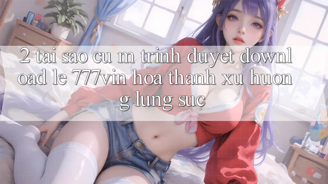 2. Tại Sao Cụ M Trình Duyệt “Download Lẹ 777vin” Hóa thành Xu Hướng Lùng sục? 2. Tại Sao Cụ M Trình Duyệt “Download Lẹ 777vin” Hóa thành Xu Hướng Lùng sục?