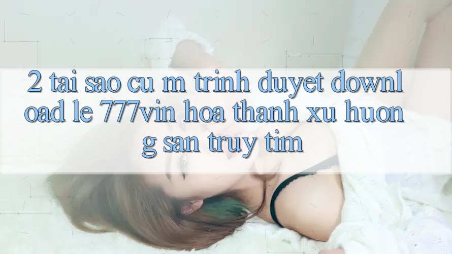 2. Tại Sao Cụ M Trình Duyệt “Download Lẹ 777vin” Hóa thành Xu Hướng Săn truy tìm?
