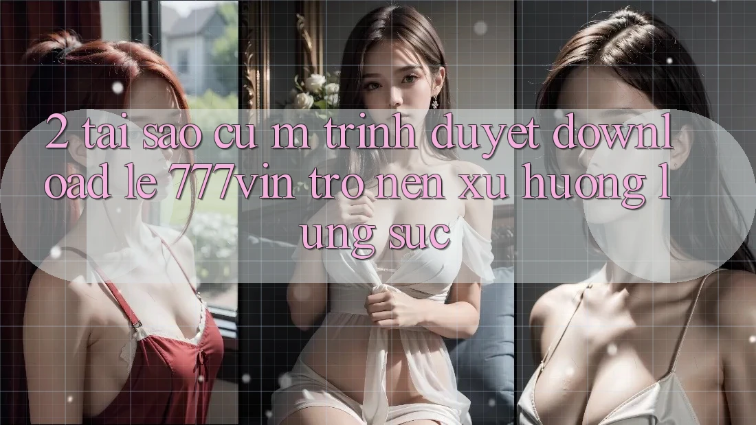 2. Tại Sao Cụ M Trình Duyệt “Download Lẹ 777vin” Trở nên Xu Hướng Lùng sục? 2. Tại Sao Cụ M Trình Duyệt “Download Lẹ 777vin” Trở nên Xu Hướng Lùng sục?