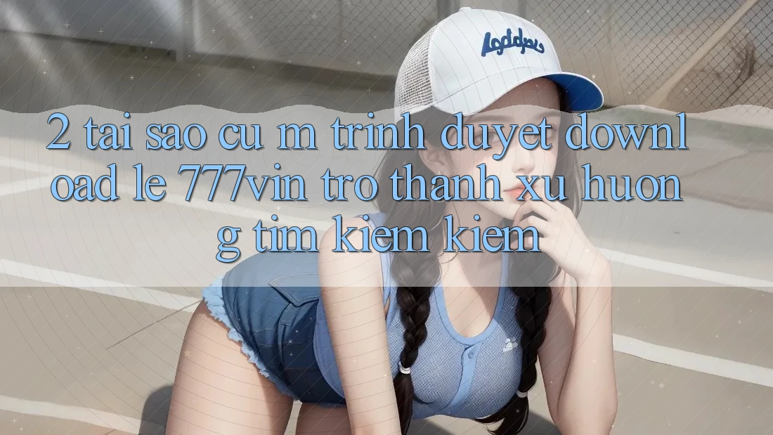 2. Tại Sao Cụ M Trình Duyệt “Download Lẹ 777vin” Trở Thành Xu Hướng Tìm kiếm Kiếm? 2. Tại Sao Cụ M Trình Duyệt “Download Lẹ 777vin” Trở Thành Xu Hướng Tìm kiếm Kiếm?