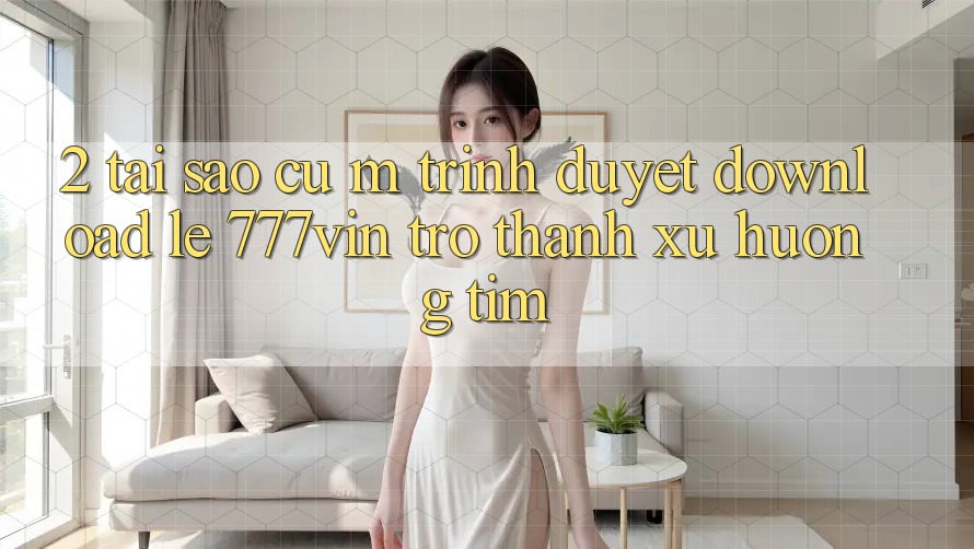 2. Tại Sao Cụ M Trình Duyệt “Download Lẹ 777vin” Trở Thành Xu Hướng Tìm?
