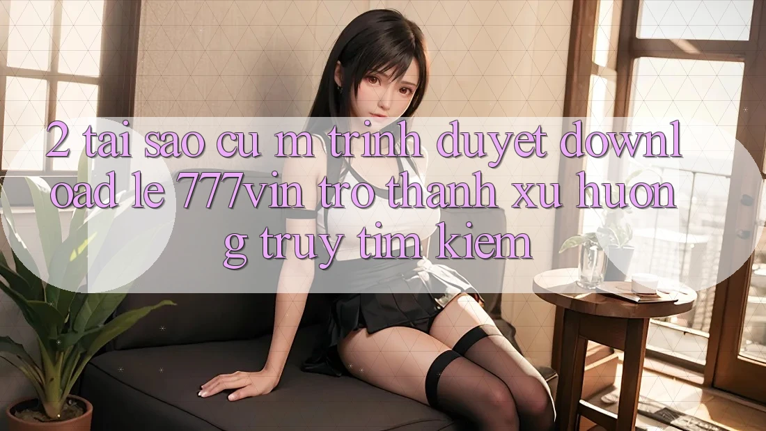 2. Tại Sao Cụ M Trình Duyệt “Download Lẹ 777vin” Trở Thành Xu Hướng Truy tìm kiếm? 2. Tại Sao Cụ M Trình Duyệt “Download Lẹ 777vin” Trở Thành Xu Hướng Truy tìm kiếm?