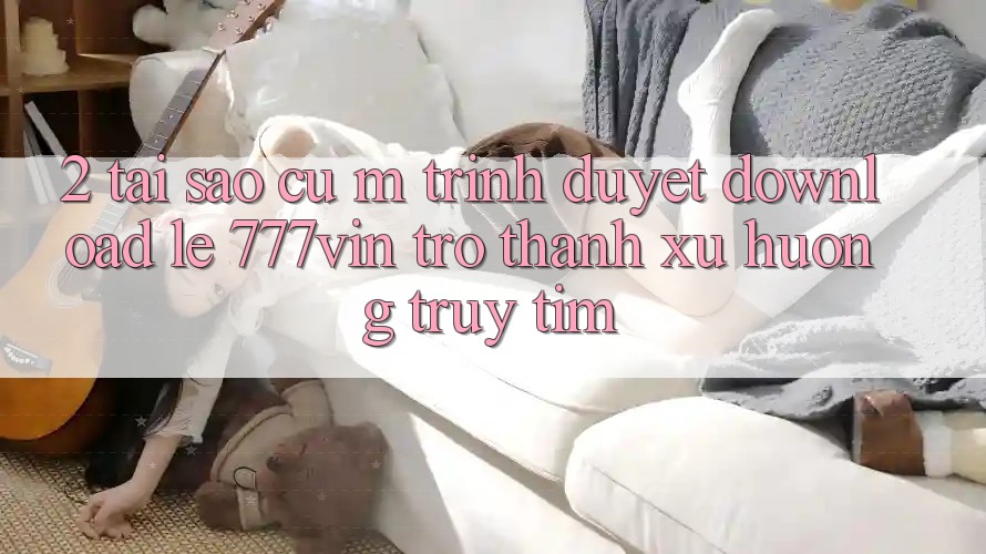 2. Tại Sao Cụ M Trình Duyệt “Download Lẹ 777vin” Trở Thành Xu Hướng Truy tìm?