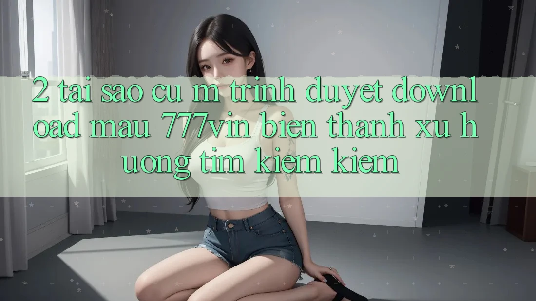 2. Tại Sao Cụ M Trình Duyệt “Download Mau 777vin” Biến thành Xu Hướng Tìm kiếm Kiếm? 2. Tại Sao Cụ M Trình Duyệt “Download Mau 777vin” Biến thành Xu Hướng Tìm kiếm Kiếm?