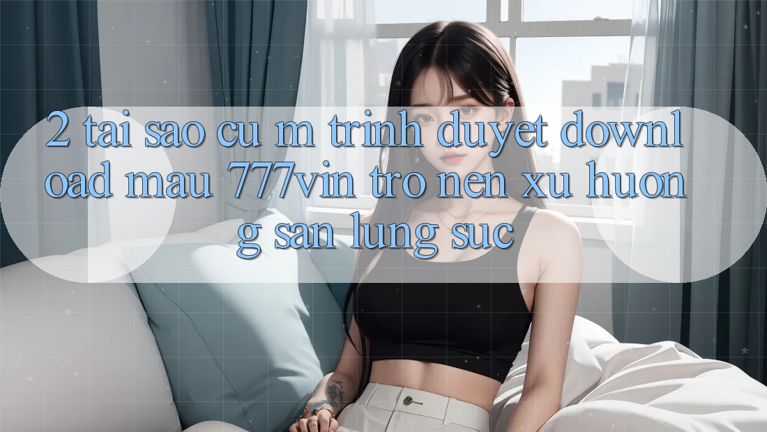 2. Tại Sao Cụ M Trình Duyệt “Download Mau 777vin” Trở nên Xu Hướng Săn lùng sục? 2. Tại Sao Cụ M Trình Duyệt “Download Mau 777vin” Trở nên Xu Hướng Săn lùng sục?
