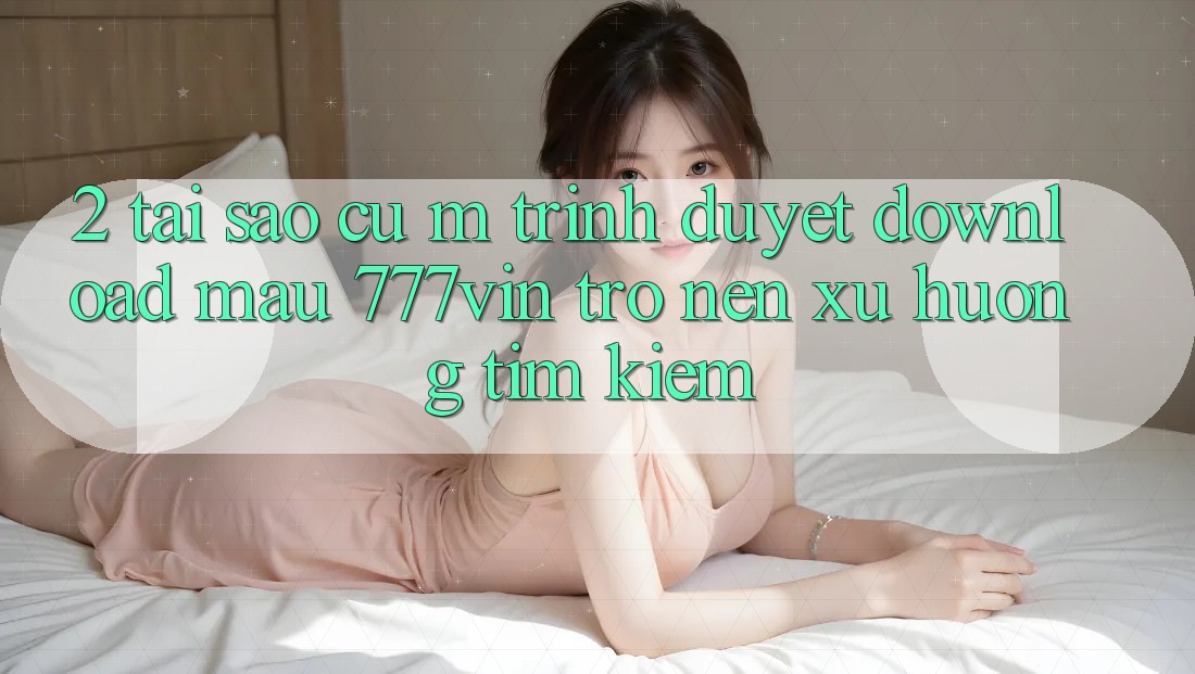 2. Tại Sao Cụ M Trình Duyệt “Download Mau 777vin” Trở nên Xu Hướng Tìm Kiếm? 2. Tại Sao Cụ M Trình Duyệt “Download Mau 777vin” Trở nên Xu Hướng Tìm Kiếm?