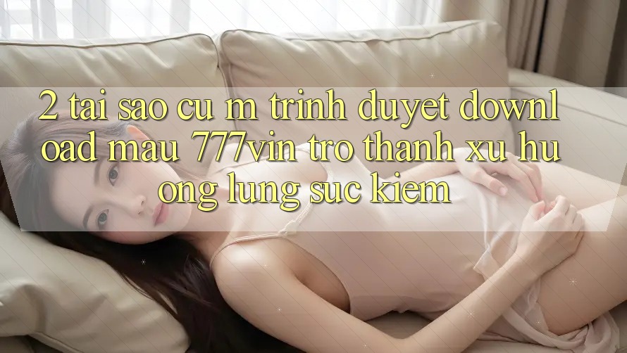 2. Tại Sao Cụ M Trình Duyệt “Download Mau 777vin” Trở Thành Xu Hướng Lùng sục Kiếm? 2. Tại Sao Cụ M Trình Duyệt “Download Mau 777vin” Trở Thành Xu Hướng Lùng sục Kiếm?