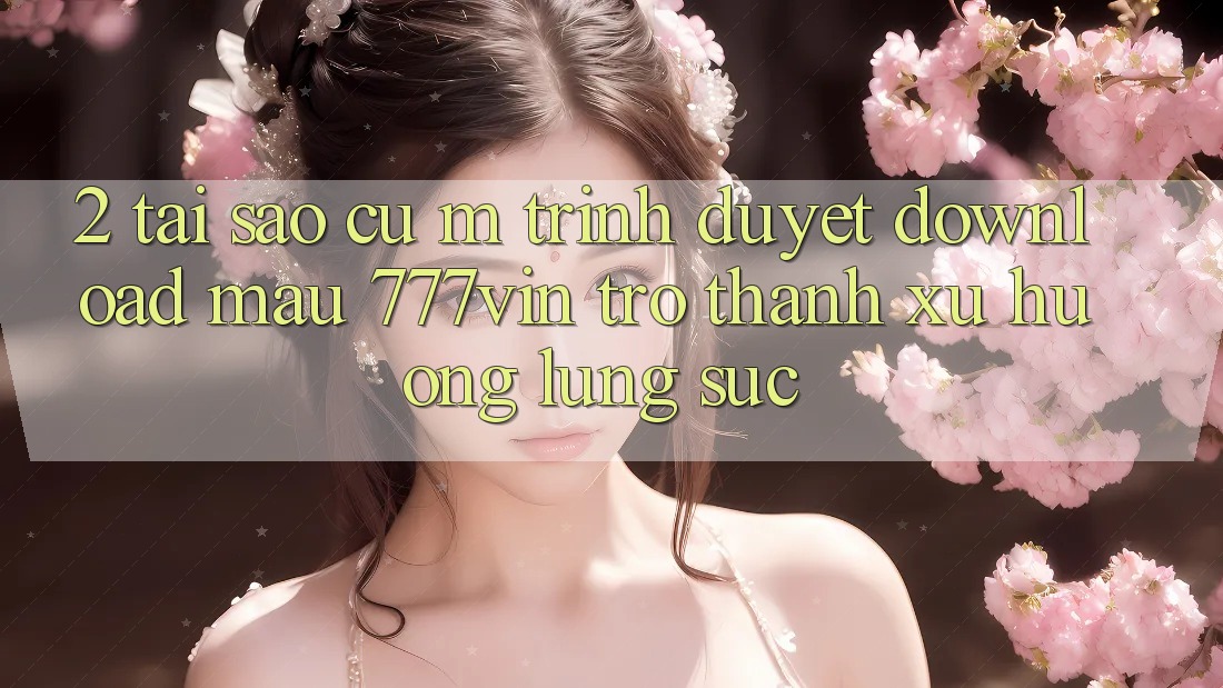 2. Tại Sao Cụ M Trình Duyệt “Download Mau 777vin” Trở Thành Xu Hướng Lùng sục?