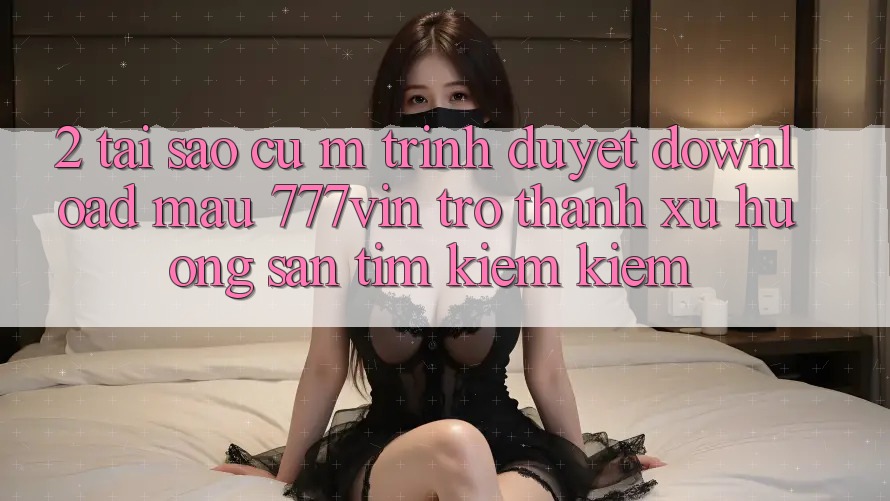 2. Tại Sao Cụ M Trình Duyệt “Download Mau 777vin” Trở Thành Xu Hướng Săn tìm kiếm Kiếm? 2. Tại Sao Cụ M Trình Duyệt “Download Mau 777vin” Trở Thành Xu Hướng Săn tìm kiếm Kiếm?