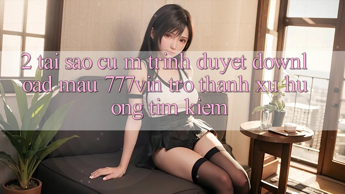 2. Tại Sao Cụ M Trình Duyệt “Download Mau 777vin” Trở Thành Xu Hướng Tìm Kiếm? 2. Tại Sao Cụ M Trình Duyệt “Download Mau 777vin” Trở Thành Xu Hướng Tìm Kiếm?