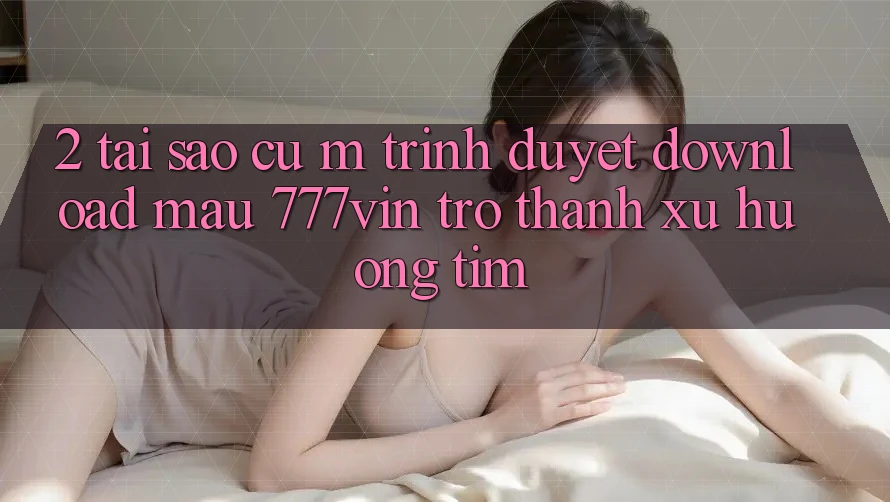 2. Tại Sao Cụ M Trình Duyệt “Download Mau 777vin” Trở Thành Xu Hướng Tìm? 2. Tại Sao Cụ M Trình Duyệt “Download Mau 777vin” Trở Thành Xu Hướng Tìm?