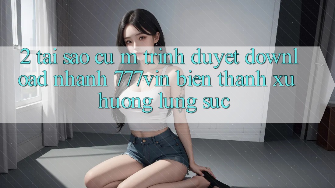 2. Tại Sao Cụ M Trình Duyệt “Download Nhanh 777vin” Biến thành Xu Hướng Lùng sục?