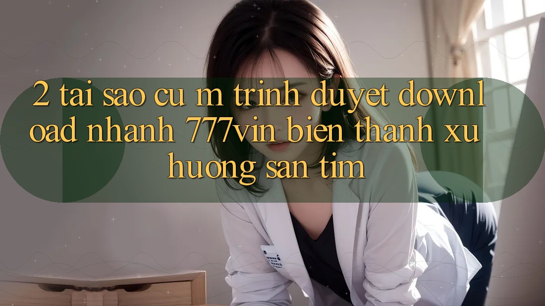 2. Tại Sao Cụ M Trình Duyệt “Download Nhanh 777vin” Biến thành Xu Hướng Săn tìm? 2. Tại Sao Cụ M Trình Duyệt “Download Nhanh 777vin” Biến thành Xu Hướng Săn tìm?