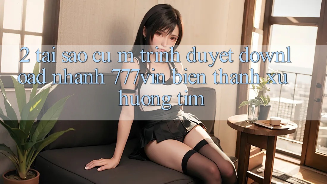 2. Tại Sao Cụ M Trình Duyệt “Download Nhanh 777vin” Biến thành Xu Hướng Tìm?