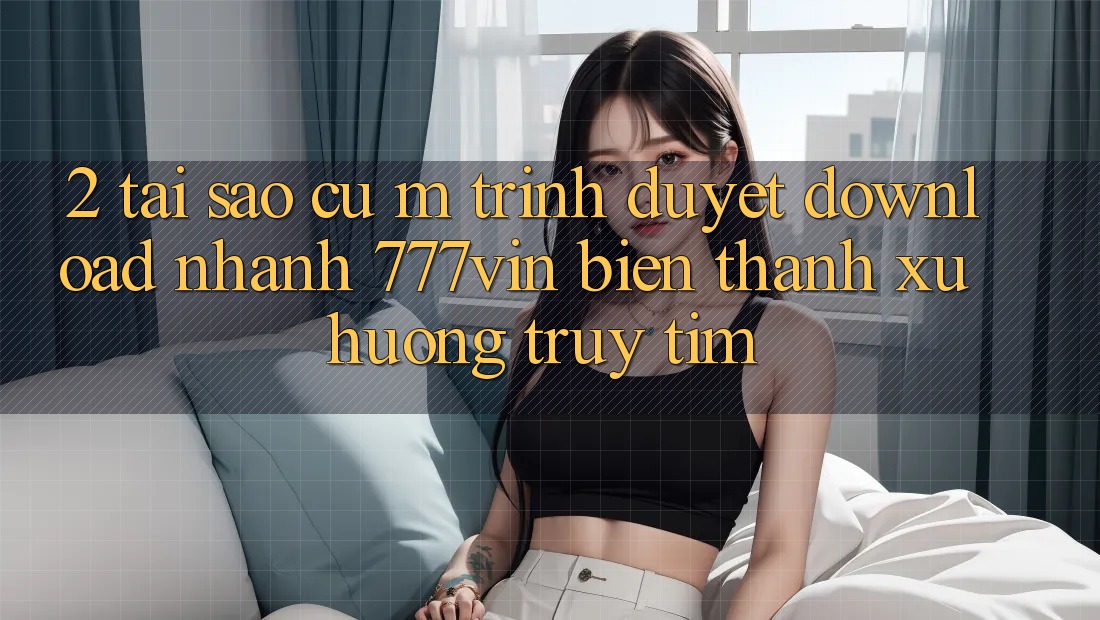 2. Tại Sao Cụ M Trình Duyệt “Download Nhanh 777vin” Biến thành Xu Hướng Truy tìm?