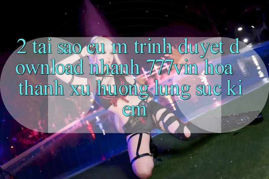 2. Tại Sao Cụ M Trình Duyệt “Download Nhanh 777vin” Hóa thành Xu Hướng Lùng sục Kiếm?