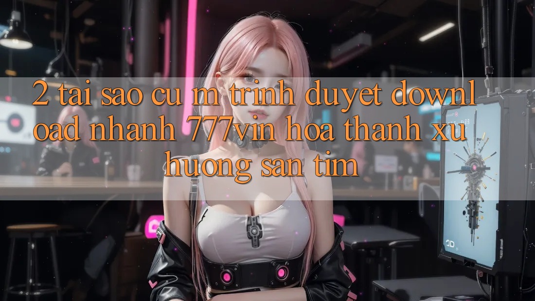 2. Tại Sao Cụ M Trình Duyệt “Download Nhanh 777vin” Hóa thành Xu Hướng Săn tìm? 2. Tại Sao Cụ M Trình Duyệt “Download Nhanh 777vin” Hóa thành Xu Hướng Săn tìm?