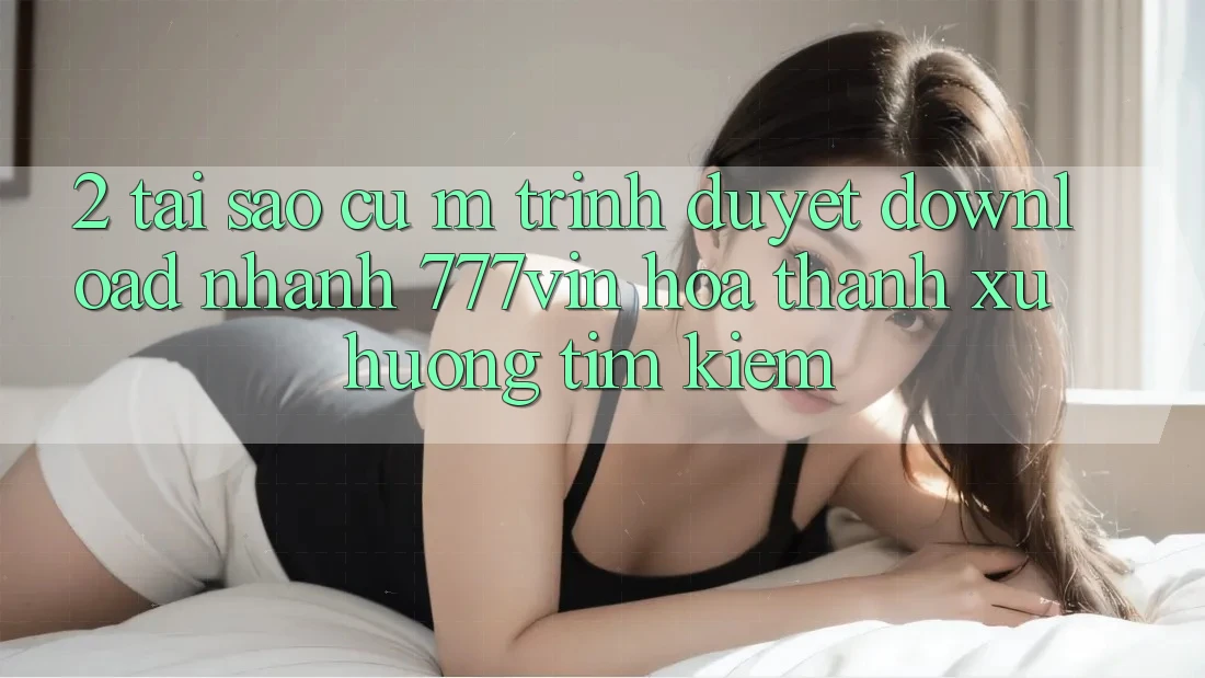 2. Tại Sao Cụ M Trình Duyệt “Download Nhanh 777vin” Hóa thành Xu Hướng Tìm Kiếm? 2. Tại Sao Cụ M Trình Duyệt “Download Nhanh 777vin” Hóa thành Xu Hướng Tìm Kiếm?