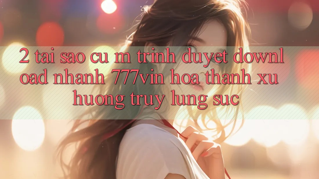2. Tại Sao Cụ M Trình Duyệt “Download Nhanh 777vin” Hóa thành Xu Hướng Truy lùng sục? 2. Tại Sao Cụ M Trình Duyệt “Download Nhanh 777vin” Hóa thành Xu Hướng Truy lùng sục?