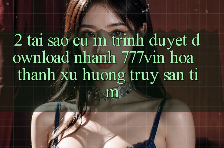 2. Tại Sao Cụ M Trình Duyệt “Download Nhanh 777vin” Hóa thành Xu Hướng Truy săn tìm? 2. Tại Sao Cụ M Trình Duyệt “Download Nhanh 777vin” Hóa thành Xu Hướng Truy săn tìm?