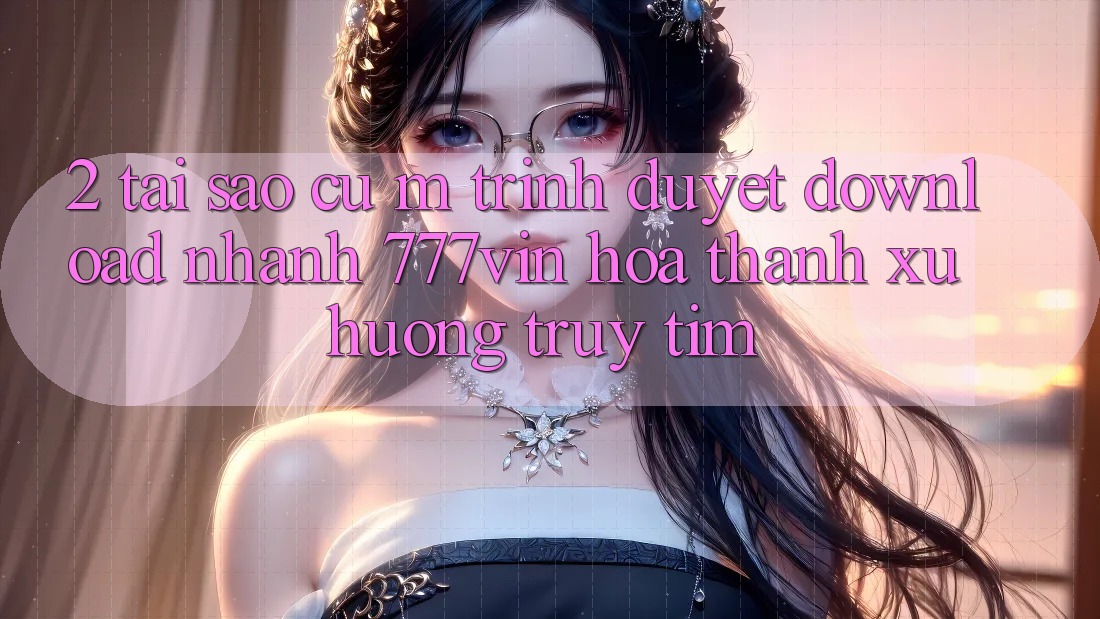 2. Tại Sao Cụ M Trình Duyệt “Download Nhanh 777vin” Hóa thành Xu Hướng Truy tìm?