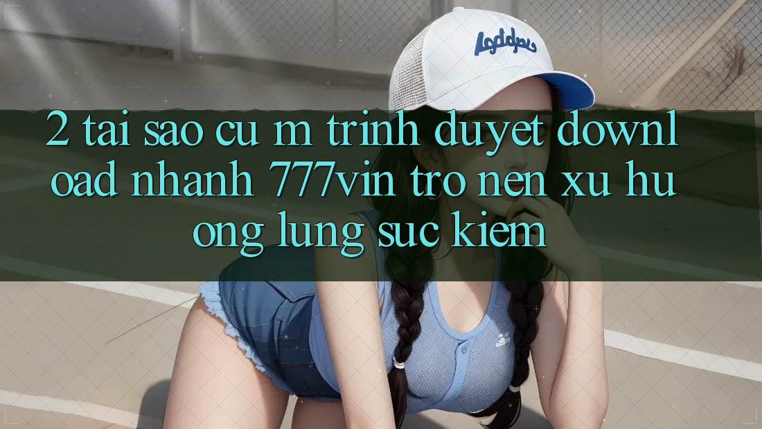 2. Tại Sao Cụ M Trình Duyệt “Download Nhanh 777vin” Trở nên Xu Hướng Lùng sục Kiếm? 2. Tại Sao Cụ M Trình Duyệt “Download Nhanh 777vin” Trở nên Xu Hướng Lùng sục Kiếm?