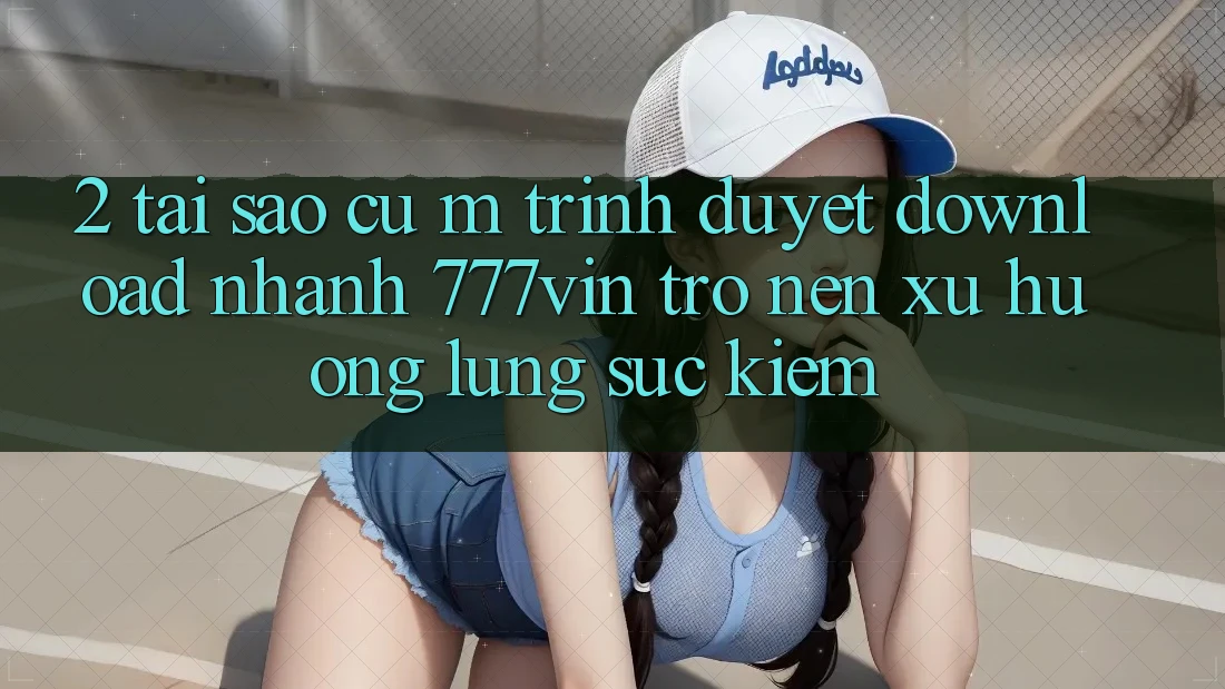 2. Tại Sao Cụ M Trình Duyệt “Download Nhanh 777vin” Trở nên Xu Hướng Lùng sục Kiếm? 2. Tại Sao Cụ M Trình Duyệt “Download Nhanh 777vin” Trở nên Xu Hướng Lùng sục Kiếm?