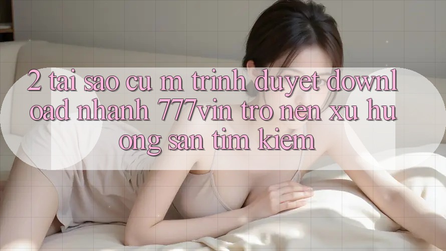2. Tại Sao Cụ M Trình Duyệt “Download Nhanh 777vin” Trở nên Xu Hướng Săn tìm Kiếm?