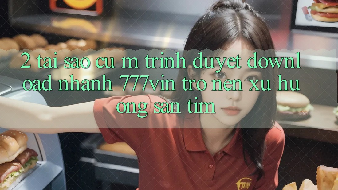 2. Tại Sao Cụ M Trình Duyệt “Download Nhanh 777vin” Trở nên Xu Hướng Săn tìm? 2. Tại Sao Cụ M Trình Duyệt “Download Nhanh 777vin” Trở nên Xu Hướng Săn tìm?