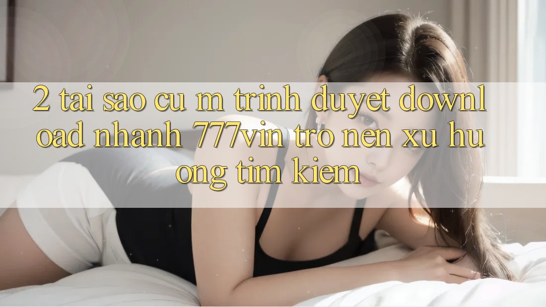 2. Tại Sao Cụ M Trình Duyệt “Download Nhanh 777vin” Trở nên Xu Hướng Tìm Kiếm? 2. Tại Sao Cụ M Trình Duyệt “Download Nhanh 777vin” Trở nên Xu Hướng Tìm Kiếm?