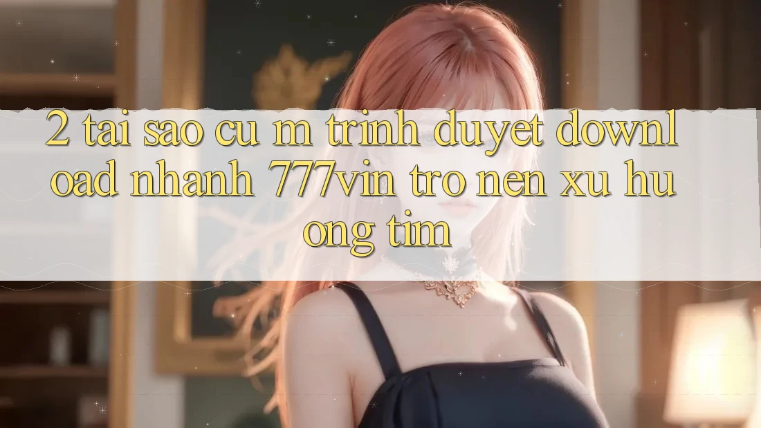 2. Tại Sao Cụ M Trình Duyệt “Download Nhanh 777vin” Trở nên Xu Hướng Tìm?