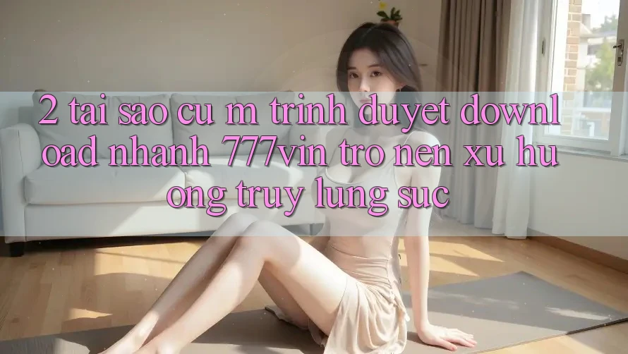 2. Tại Sao Cụ M Trình Duyệt “Download Nhanh 777vin” Trở nên Xu Hướng Truy lùng sục? 2. Tại Sao Cụ M Trình Duyệt “Download Nhanh 777vin” Trở nên Xu Hướng Truy lùng sục?