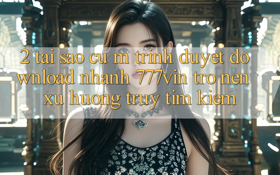 2. Tại Sao Cụ M Trình Duyệt “Download Nhanh 777vin” Trở nên Xu Hướng Truy tìm kiếm?