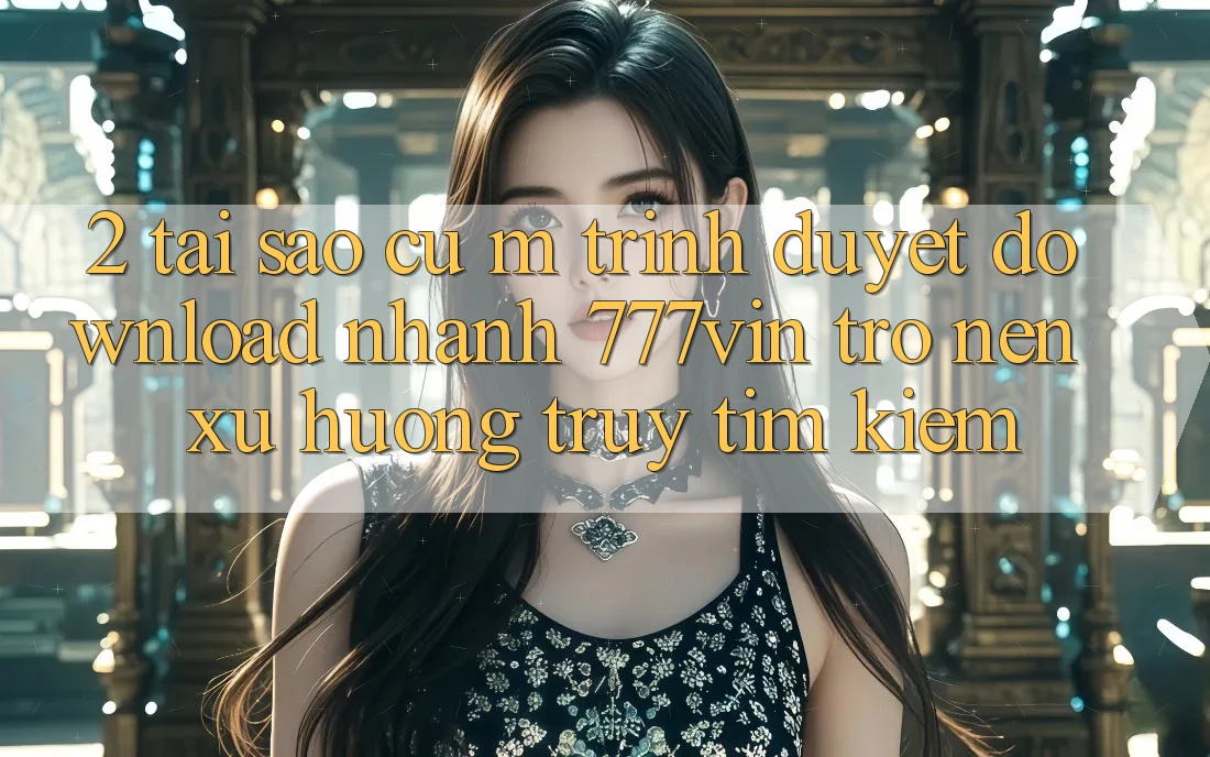2. Tại Sao Cụ M Trình Duyệt “Download Nhanh 777vin” Trở nên Xu Hướng Truy tìm kiếm? 2. Tại Sao Cụ M Trình Duyệt “Download Nhanh 777vin” Trở nên Xu Hướng Truy tìm kiếm?
