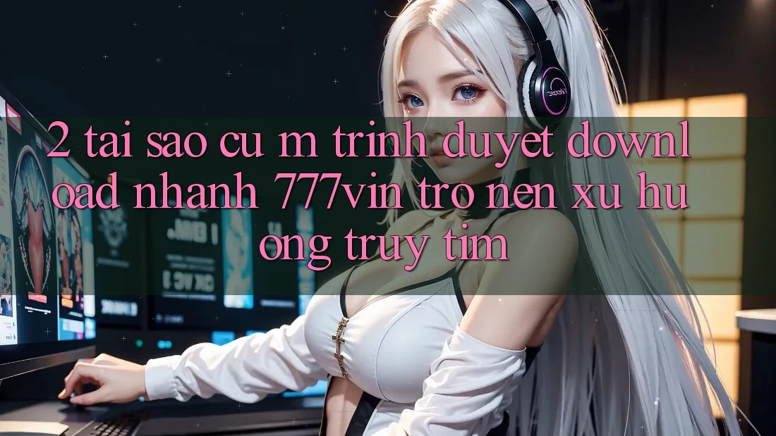 2. Tại Sao Cụ M Trình Duyệt “Download Nhanh 777vin” Trở nên Xu Hướng Truy tìm? 2. Tại Sao Cụ M Trình Duyệt “Download Nhanh 777vin” Trở nên Xu Hướng Truy tìm?