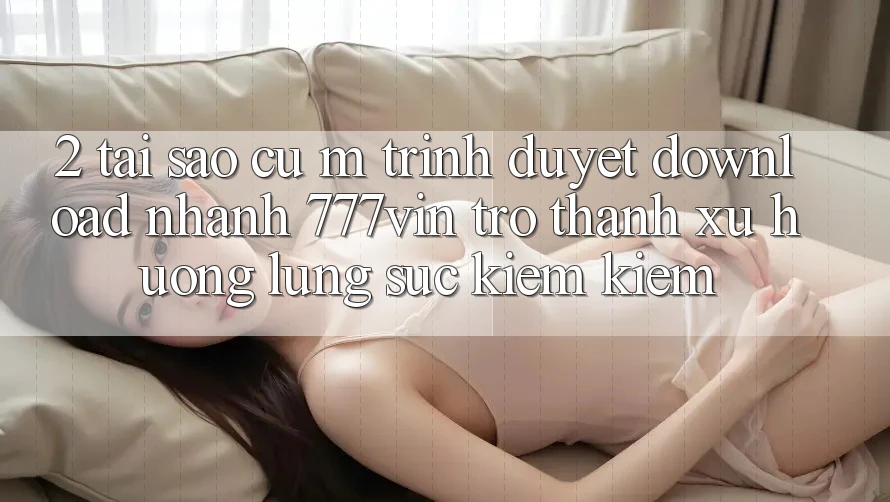 2. Tại Sao Cụ M Trình Duyệt “Download Nhanh 777vin” Trở Thành Xu Hướng Lùng sục kiếm Kiếm?